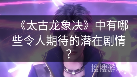 《太古龙象决》中有哪些令人期待的潜在剧情？
