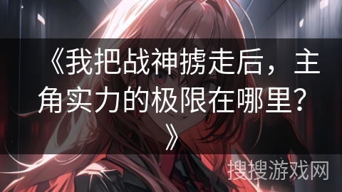 《我把战神掳走后，主角实力的极限在哪里？》