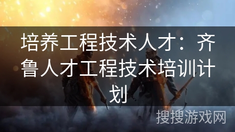 培养工程技术人才：齐鲁人才工程技术培训计划
