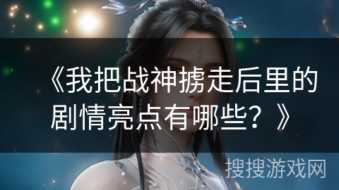 《我把战神掳走后里的剧情亮点有哪些？》
