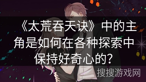 《太荒吞天诀》中的主角是如何在各种探索中保持好奇心的？