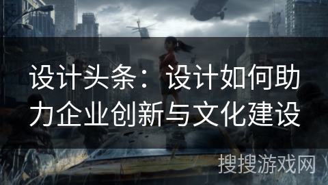 设计头条：设计如何助力企业创新与文化建设