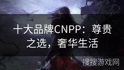 十大品牌CNPP：尊贵之选，奢华生活