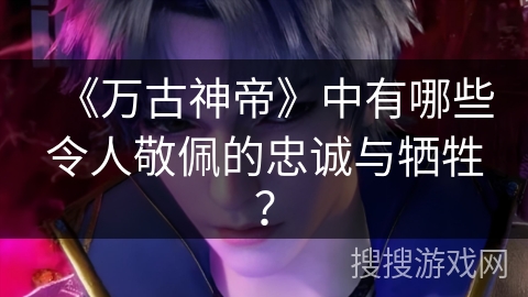 《万古神帝》中有哪些令人敬佩的忠诚与牺牲？