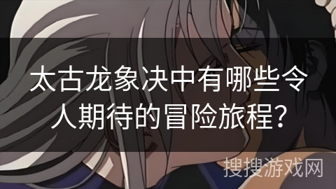 太古龙象决中有哪些令人期待的冒险旅程？