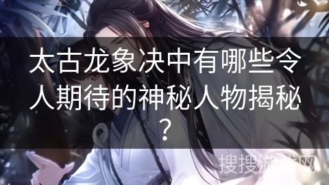 太古龙象决中有哪些令人期待的神秘人物揭秘？