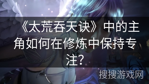 《太荒吞天诀》中的主角如何在修炼中保持专注？