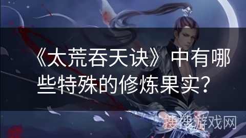 《太荒吞天诀》中有哪些特殊的修炼果实？