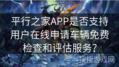 平行之家APP是否支持用户在线申请车辆免费检查和评估服务？