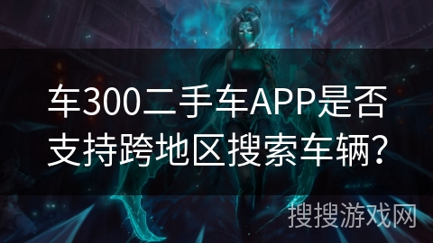 车300二手车APP是否支持跨地区搜索车辆？