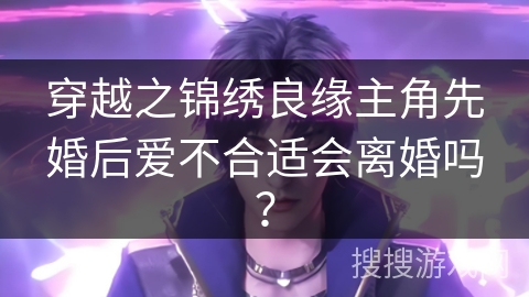 穿越之锦绣良缘主角先婚后爱不合适会离婚吗？