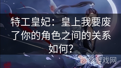 特工皇妃：皇上我要废了你的角色之间的关系如何？