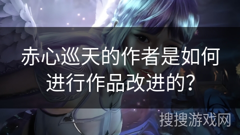 赤心巡天的作者是如何进行作品改进的？