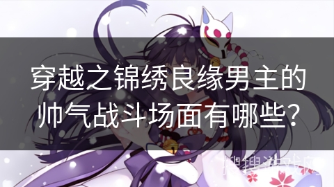 穿越之锦绣良缘男主的帅气战斗场面有哪些？