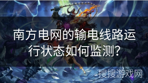 南方电网的输电线路运行状态如何监测？
