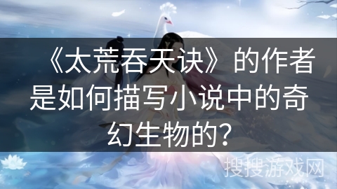 《太荒吞天诀》的作者是如何描写小说中的奇幻生物的？