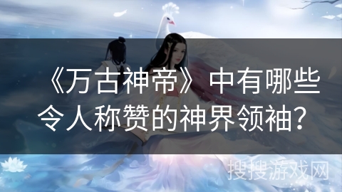 《万古神帝》中有哪些令人称赞的神界领袖？