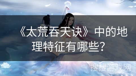 《太荒吞天诀》中的地理特征有哪些？