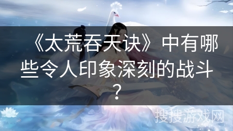 《太荒吞天诀》中有哪些令人印象深刻的战斗？