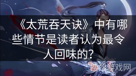《太荒吞天诀》中有哪些情节是读者认为最令人回味的？