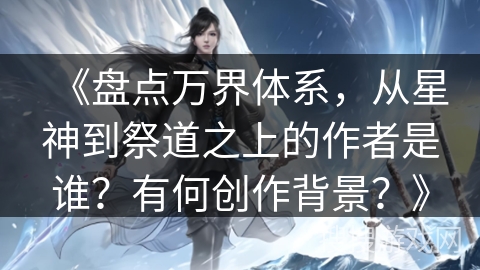 《盘点万界体系，从星神到祭道之上的作者是谁？有何创作背景？》