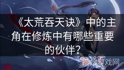 《太荒吞天诀》中的主角在修炼中有哪些重要的伙伴？