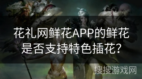 花礼网鲜花APP的鲜花是否支持特色插花？