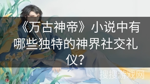 《万古神帝》小说中有哪些独特的神界社交礼仪？