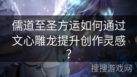 儒道至圣方运如何通过文心雕龙提升创作灵感？