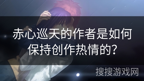 赤心巡天的作者是如何保持创作热情的？