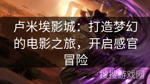 卢米埃影城：打造梦幻的电影之旅，开启感官冒险