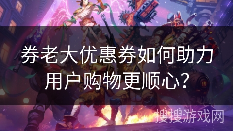 券老大优惠券如何助力用户购物更顺心？