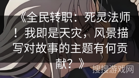 《全民转职：死灵法师！我即是天灾，风景描写对故事的主题有何贡献？》