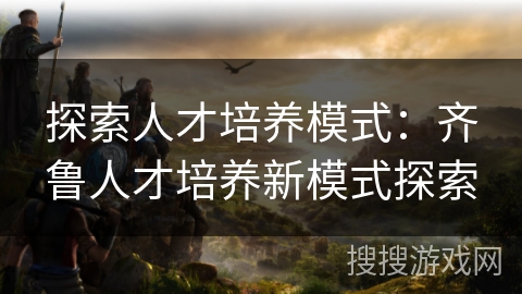 探索人才培养模式：齐鲁人才培养新模式探索