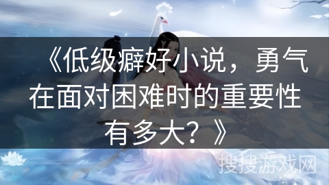 《低级癖好小说，勇气在面对困难时的重要性有多大？》