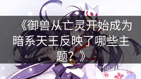 《御兽从亡灵开始成为暗系天王反映了哪些主题？》