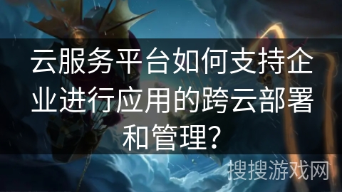 云服务平台如何支持企业进行应用的跨云部署和管理？