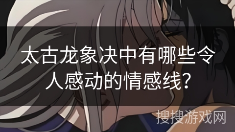 太古龙象决中有哪些令人感动的情感线？