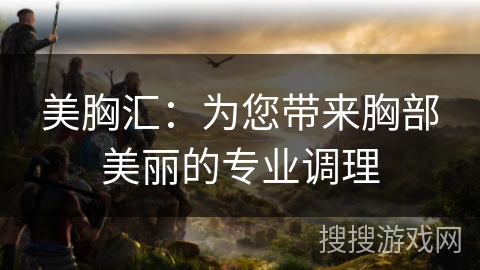 美胸汇：为您带来胸部美丽的专业调理
