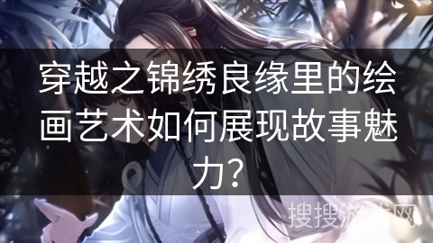 穿越之锦绣良缘里的绘画艺术如何展现故事魅力？