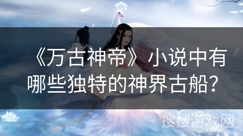 《万古神帝》小说中有哪些独特的神界古船？