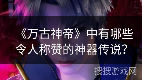 《万古神帝》中有哪些令人称赞的神器传说？