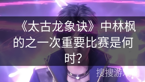 《太古龙象诀》中林枫的之一次重要比赛是何时？
