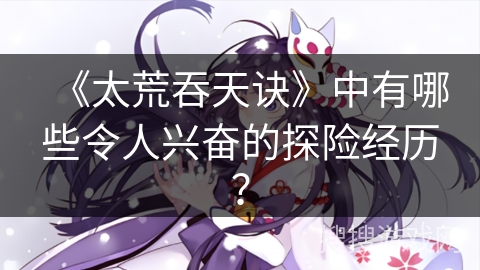 《太荒吞天诀》中有哪些令人兴奋的探险经历？