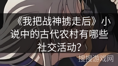《我把战神掳走后》小说中的古代农村有哪些社交活动？