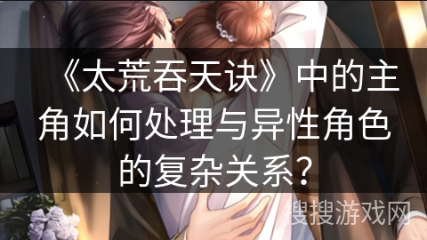 《太荒吞天诀》中的主角如何处理与异性角色的复杂关系？