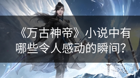 《万古神帝》小说中有哪些令人感动的瞬间？
