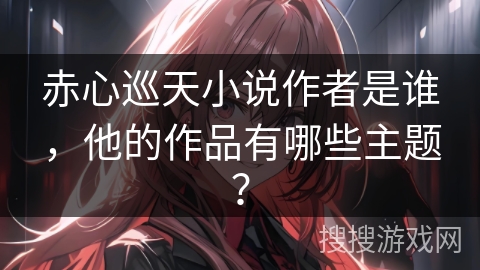 赤心巡天小说作者是谁，他的作品有哪些主题？