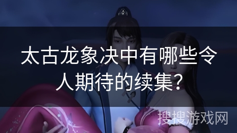 太古龙象决中有哪些令人期待的续集？