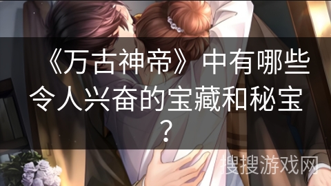 《万古神帝》中有哪些令人兴奋的宝藏和秘宝？